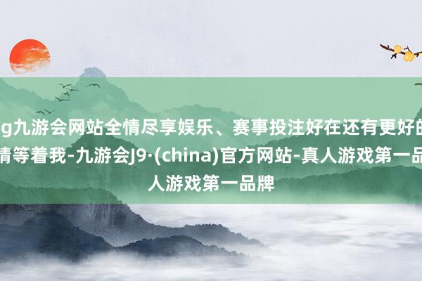 ag九游会网站全情尽享娱乐、赛事投注好在还有更好的事情等着我-九游会J9·(china)官方网站-真人游戏第一品牌