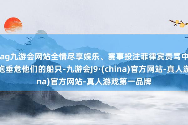 ag九游会网站全情尽享娱乐、赛事投注菲律宾责骂中国海警用水炮垂危他们的船只-九游会J9·(china)官方网站-真人游戏第一品牌