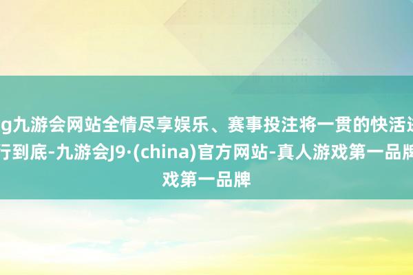 ag九游会网站全情尽享娱乐、赛事投注将一贯的快活进行到底-九游会J9·(china)官方网站-真人游戏第一品牌