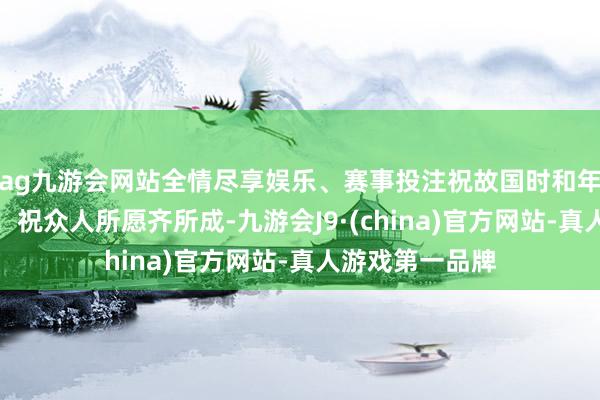 ag九游会网站全情尽享娱乐、赛事投注祝故国时和年丰、蕃昌繁盛！祝众人所愿齐所成-九游会J9·(china)官方网站-真人游戏第一品牌