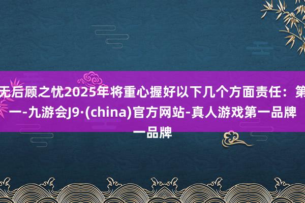 无后顾之忧2025年将重心握好以下几个方面责任：第一-九游会J9·(china)官方网站-真人游戏第一品牌