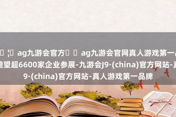 🦄ag九游会官方⚽ag九游会官网真人游戏第一品牌实力正规平台瞻望超6600家企业参展-九游会J9·(china)官方网站-真人游戏第一品牌