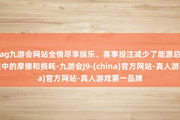 ag九游会网站全情尽享娱乐、赛事投注减少了能源总成开动流程中的摩擦和损耗-九游会J9·(china)官方网站-真人游戏第一品牌