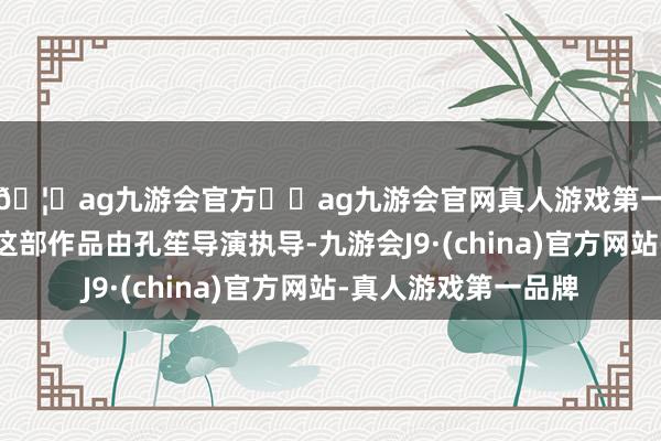 🦄ag九游会官方⚽ag九游会官网真人游戏第一品牌实力正规平台这部作品由孔笙导演执导-九游会J9·(china)官方网站-真人游戏第一品牌