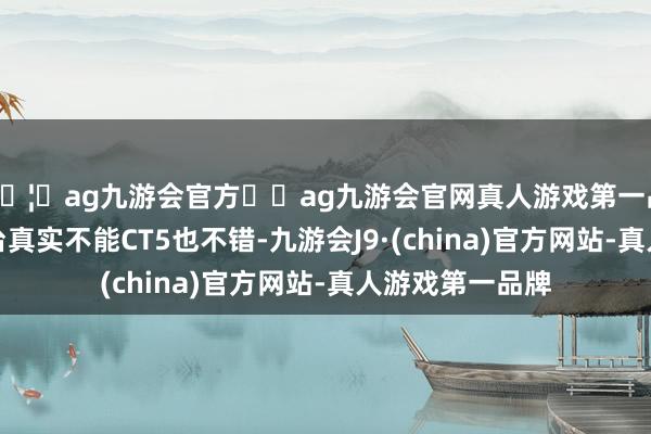 🦄ag九游会官方⚽ag九游会官网真人游戏第一品牌实力正规平台真实不能CT5也不错-九游会J9·(china)官方网站-真人游戏第一品牌