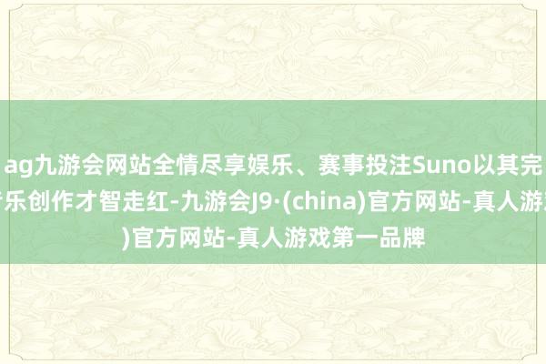 ag九游会网站全情尽享娱乐、赛事投注Suno以其完竣出色的音乐创作才智走红-九游会J9·(china)官方网站-真人游戏第一品牌