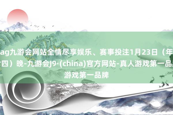 ag九游会网站全情尽享娱乐、赛事投注1月23日（年廿四）晚-九游会J9·(china)官方网站-真人游戏第一品牌