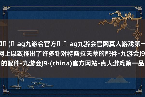 🦄ag九游会官方⚽ag九游会官网真人游戏第一品牌实力正规平台网上以致推出了许多针对特斯拉天幕的配件-九游会J9·(china)官方网站-真人游戏第一品牌