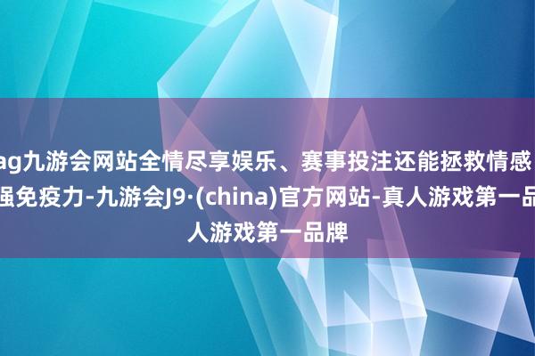 ag九游会网站全情尽享娱乐、赛事投注还能拯救情感、增强免疫力-九游会J9·(china)官方网站-真人游戏第一品牌