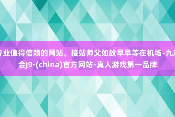 专业值得信赖的网站。接站师父如故早早等在机场-九游会J9·(china)官方网站-真人游戏第一品牌