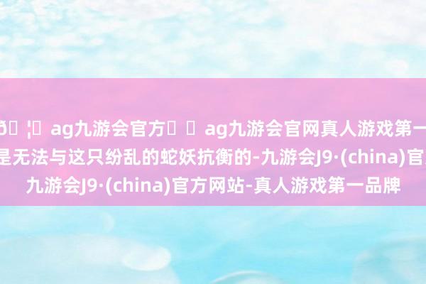 🦄ag九游会官方⚽ag九游会官网真人游戏第一品牌实力正规平台是无法与这只纷乱的蛇妖抗衡的-九游会J9·(china)官方网站-真人游戏第一品牌