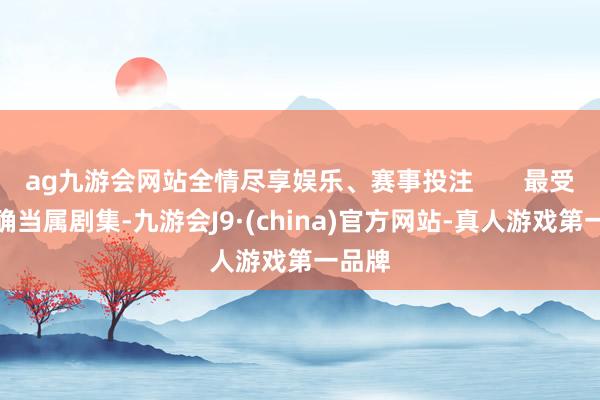 ag九游会网站全情尽享娱乐、赛事投注       最受温暖确当属剧集-九游会J9·(china)官方网站-真人游戏第一品牌