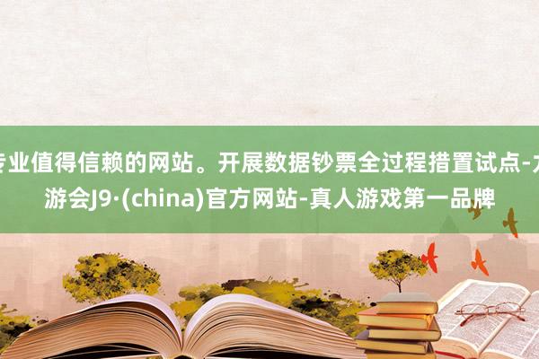 专业值得信赖的网站。开展数据钞票全过程措置试点-九游会J9·(china)官方网站-真人游戏第一品牌