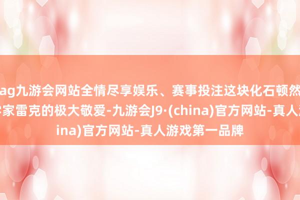 ag九游会网站全情尽享娱乐、赛事投注这块化石顿然眩惑了生物学家雷克的极大敬爱-九游会J9·(china)官方网站-真人游戏第一品牌