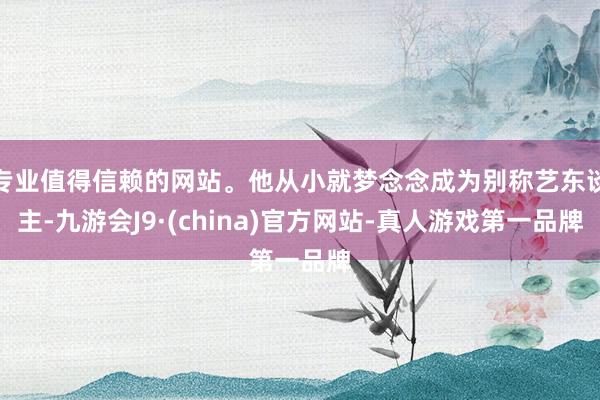 专业值得信赖的网站。他从小就梦念念成为别称艺东谈主-九游会J9·(china)官方网站-真人游戏第一品牌