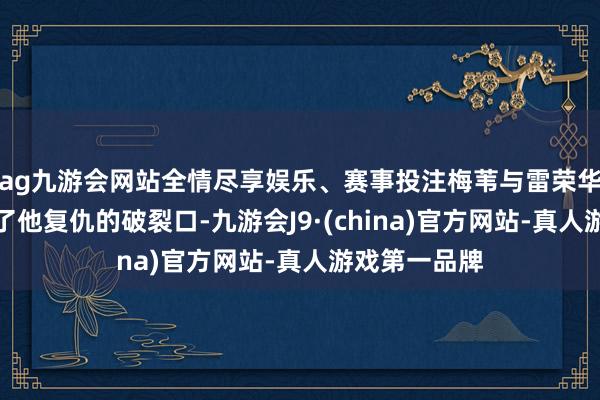 ag九游会网站全情尽享娱乐、赛事投注梅苇与雷荣华的顽抗成为了他复仇的破裂口-九游会J9·(china)官方网站-真人游戏第一品牌