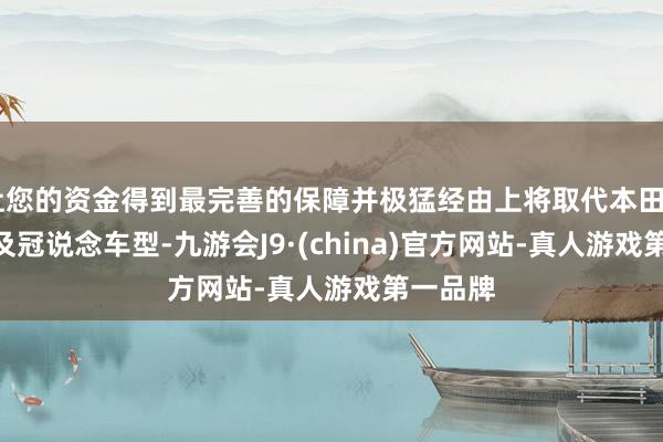 让您的资金得到最完善的保障并极猛经由上将取代本田UR-V以及冠说念车型-九游会J9·(china)官方网站-真人游戏第一品牌