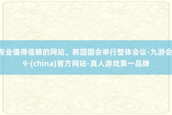 专业值得信赖的网站。韩国国会举行整体会议-九游会J9·(china)官方网站-真人游戏第一品牌