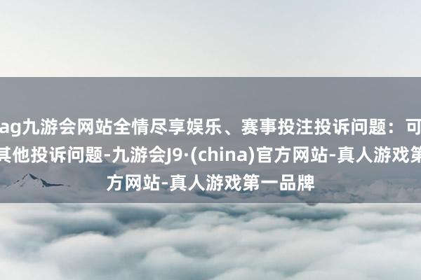 ag九游会网站全情尽享娱乐、赛事投注投诉问题：可能存在其他投诉问题-九游会J9·(china)官方网站-真人游戏第一品牌