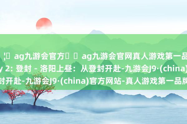 🦄ag九游会官方⚽ag九游会官网真人游戏第一品牌实力正规平台Day 2: 登封 - 洛阳上昼：从登封开赴-九游会J9·(china)官方网站-真人游戏第一品牌