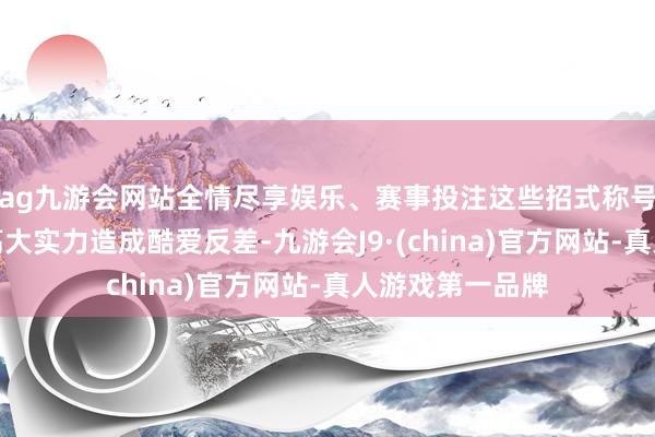 ag九游会网站全情尽享娱乐、赛事投注这些招式称号不仅与索隆的高大实力造成酷爱反差-九游会J9·(china)官方网站-真人游戏第一品牌