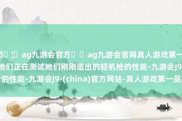 🦄ag九游会官方⚽ag九游会官网真人游戏第一品牌实力正规平台她们正在测试她们刚刚造出的轻机枪的性能-九游会J9·(china)官方网站-真人游戏第一品牌