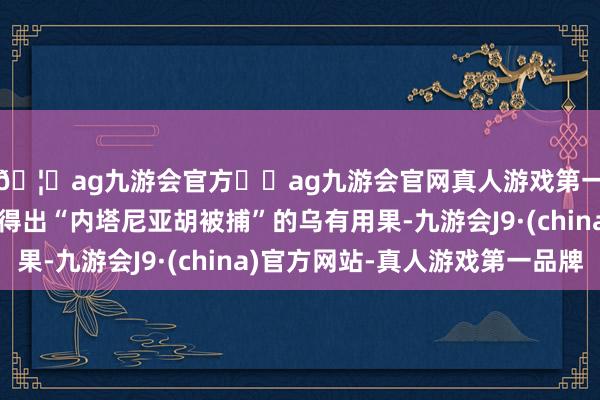 🦄ag九游会官方⚽ag九游会官网真人游戏第一品牌实力正规平台得出“内塔尼亚胡被捕”的乌有用果-九游会J9·(china)官方网站-真人游戏第一品牌