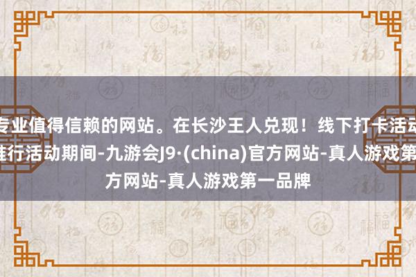 专业值得信赖的网站。在长沙王人兑现！线下打卡活动-打卡推行活动期间-九游会J9·(china)官方网站-真人游戏第一品牌