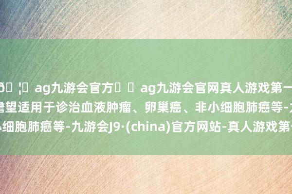 🦄ag九游会官方⚽ag九游会官网真人游戏第一品牌实力正规平台瞻望适用于诊治血液肿瘤、卵巢癌、非小细胞肺癌等-九游会J9·(china)官方网站-真人游戏第一品牌