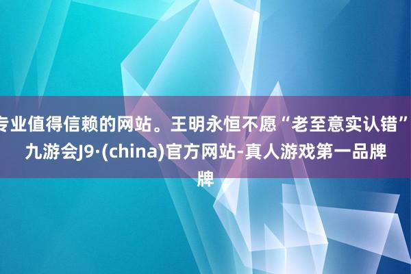 专业值得信赖的网站。王明永恒不愿“老至意实认错”-九游会J9·(china)官方网站-真人游戏第一品牌