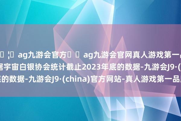 🦄ag九游会官方⚽ag九游会官网真人游戏第一品牌实力正规平台字据宇宙白银协会统计截止2023年底的数据-九游会J9·(china)官方网站-真人游戏第一品牌