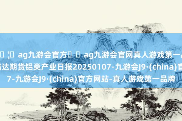 🦄ag九游会官方⚽ag九游会官网真人游戏第一品牌实力正规平台瑞达期货铝类产业日报20250107-九游会J9·(china)官方网站-真人游戏第一品牌