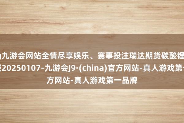 ag九游会网站全情尽享娱乐、赛事投注瑞达期货碳酸锂产业日报20250107-九游会J9·(china)官方网站-真人游戏第一品牌