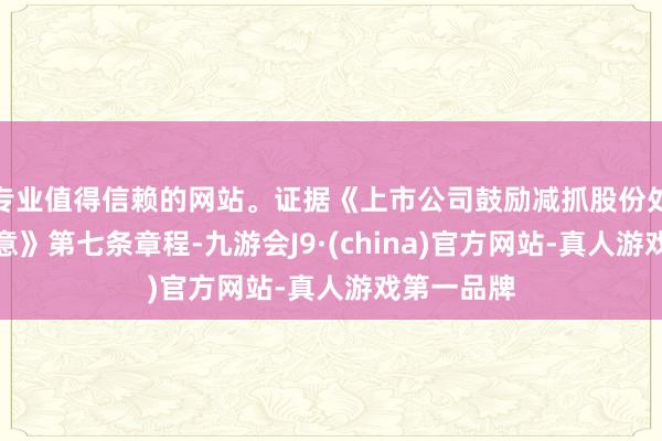 专业值得信赖的网站。证据《上市公司鼓励减抓股份处置暂行主意》第七条章程-九游会J9·(china)官方网站-真人游戏第一品牌