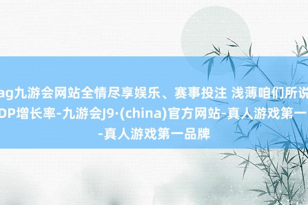 ag九游会网站全情尽享娱乐、赛事投注 浅薄咱们所说的GDP增长率-九游会J9·(china)官方网站-真人游戏第一品牌