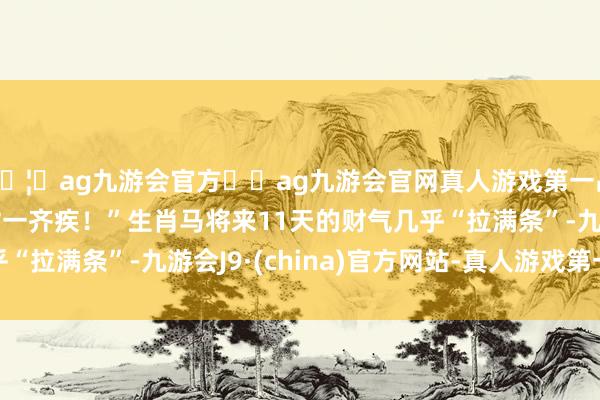 🦄ag九游会官方⚽ag九游会官网真人游戏第一品牌实力正规平台横财一齐疾！”生肖马将来11天的财气几乎“拉满条”-九游会J9·(china)官方网站-真人游戏第一品牌