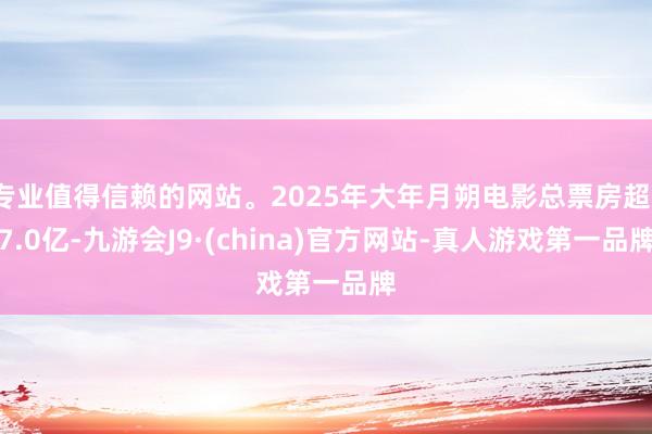 专业值得信赖的网站。2025年大年月朔电影总票房超17.0亿-九游会J9·(china)官方网站-真人游戏第一品牌