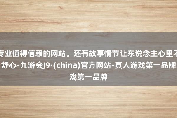 专业值得信赖的网站。还有故事情节让东说念主心里不舒心-九游会J9·(china)官方网站-真人游戏第一品牌