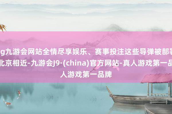 ag九游会网站全情尽享娱乐、赛事投注这些导弹被部署在北京相近-九游会J9·(china)官方网站-真人游戏第一品牌