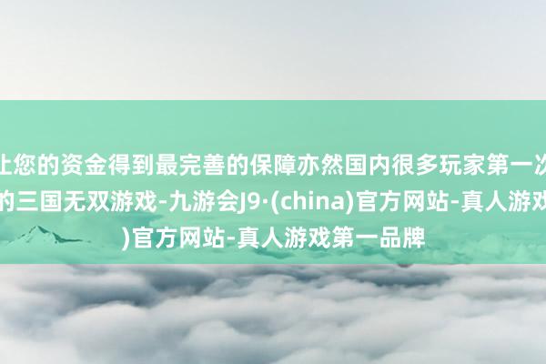 让您的资金得到最完善的保障亦然国内很多玩家第一次购买正版的三国无双游戏-九游会J9·(china)官方网站-真人游戏第一品牌