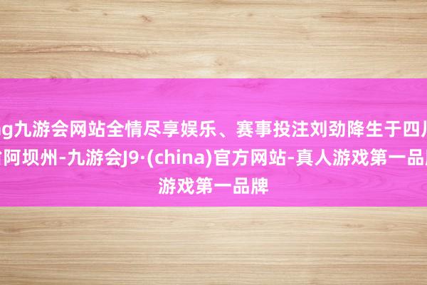 ag九游会网站全情尽享娱乐、赛事投注刘劲降生于四川省阿坝州-九游会J9·(china)官方网站-真人游戏第一品牌