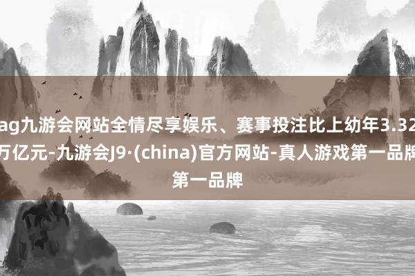 ag九游会网站全情尽享娱乐、赛事投注比上幼年3.32万亿元-九游会J9·(china)官方网站-真人游戏第一品牌