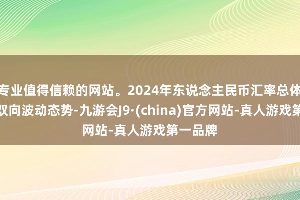 专业值得信赖的网站。2024年东说念主民币汇率总体上呈现双向波动态势-九游会J9·(china)官方网站-真人游戏第一品牌