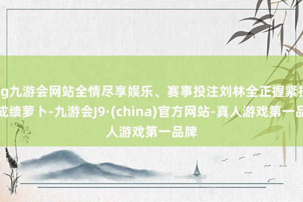 ag九游会网站全情尽享娱乐、赛事投注刘林全正握紧技艺成绩萝卜-九游会J9·(china)官方网站-真人游戏第一品牌