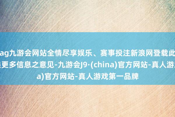 ag九游会网站全情尽享娱乐、赛事投注新浪网登载此文出于传递更多信息之意见-九游会J9·(china)官方网站-真人游戏第一品牌