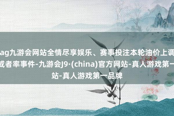 ag九游会网站全情尽享娱乐、赛事投注本轮油价上调应是或者率事件-九游会J9·(china)官方网站-真人游戏第一品牌