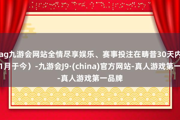 ag九游会网站全情尽享娱乐、赛事投注在畴昔30天内（即1月于今）-九游会J9·(china)官方网站-真人游戏第一品牌