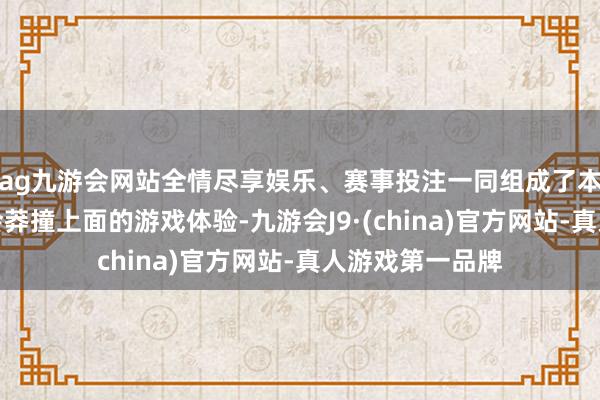 ag九游会网站全情尽享娱乐、赛事投注一同组成了本作璷黫一玩就会莽撞上面的游戏体验-九游会J9·(china)官方网站-真人游戏第一品牌