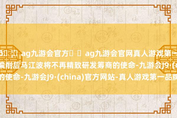 🦄ag九游会官方⚽ag九游会官网真人游戏第一品牌实力正规平台编削后马江波将不再精致研发筹商的使命-九游会J9·(china)官方网站-真人游戏第一品牌