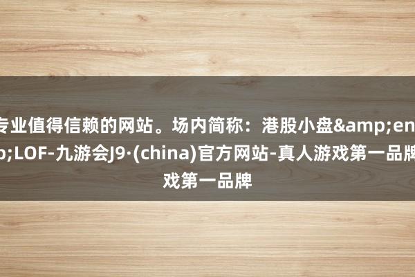 专业值得信赖的网站。场内简称：港股小盘&ensp;LOF-九游会J9·(china)官方网站-真人游戏第一品牌